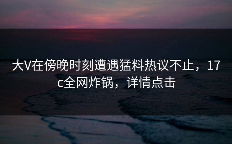 大V在傍晚时刻遭遇猛料热议不止,17c全网炸锅,详情点击