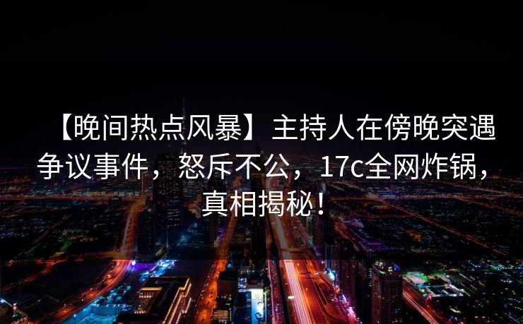 【晚间热点风暴】主持人在傍晚突遇争议事件,怒斥不公,17c全网炸锅,真相揭秘!