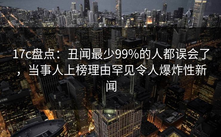 17c盘点:丑闻最少99%的人都误会了,当事人上榜理由罕见令人爆炸性新闻