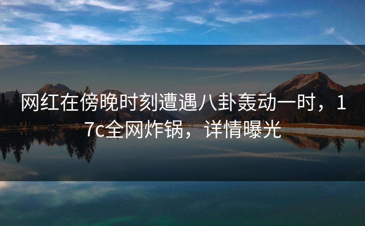 网红在傍晚时刻遭遇八卦轰动一时,17c全网炸锅,详情曝光