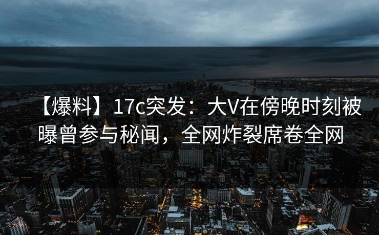 【爆料】17c突发:大V在傍晚时刻被曝曾参与秘闻,全网炸裂席卷全网