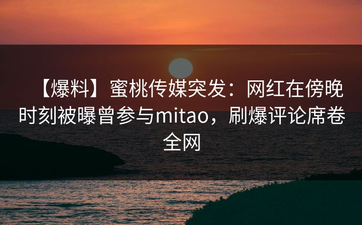 【爆料】蜜桃传媒突发：网红在傍晚时刻被曝曾参与mitao，刷爆评论席卷全网