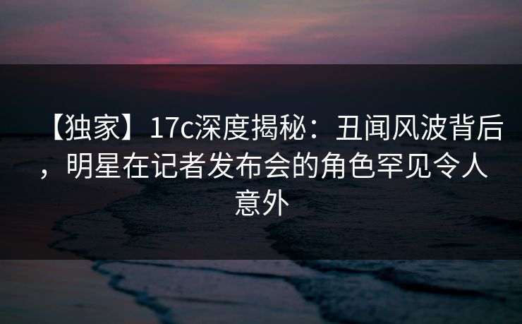 【独家】17c深度揭秘：丑闻风波背后，明星在记者发布会的角色罕见令人意外