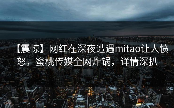 【震惊】网红在深夜遭遇mitao让人愤怒,蜜桃传媒全网炸锅,详情深扒