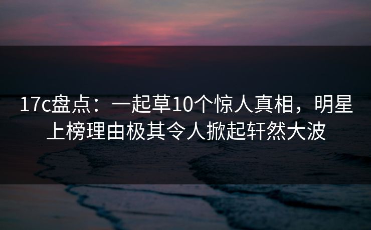 17c盘点:一起草10个惊人真相,明星上榜理由极其令人掀起轩然大波