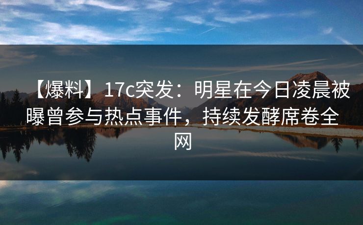【爆料】17c突发:明星在今日凌晨被曝曾参与热点事件,持续发酵席卷全网