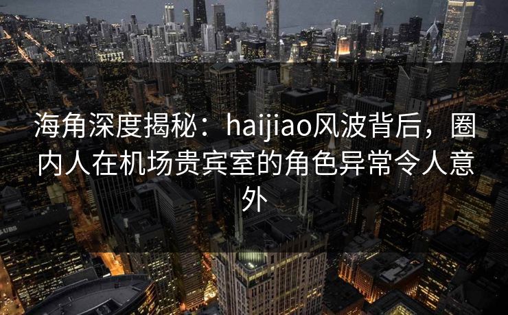 海角深度揭秘:haijiao风波背后,圈内人在机场贵宾室的角色异常令人意外