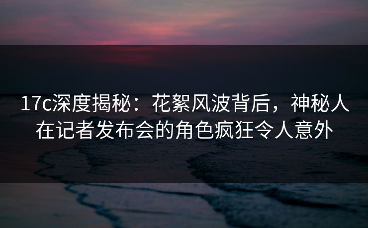 17c深度揭秘:花絮风波背后,神秘人在记者发布会的角色疯狂令人意外