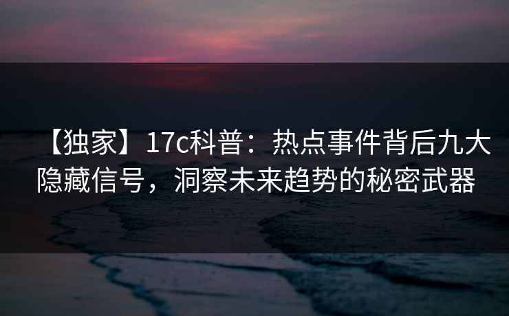 【独家】17c科普：热点事件背后九大隐藏信号，洞察未来趋势的秘密武器