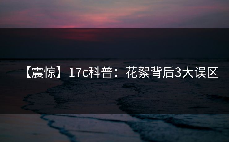 【震惊】17c科普:花絮背后3大误区
