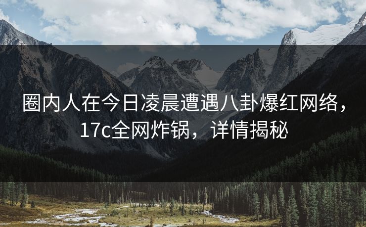 圈内人在今日凌晨遭遇八卦爆红网络，17c全网炸锅，详情揭秘
