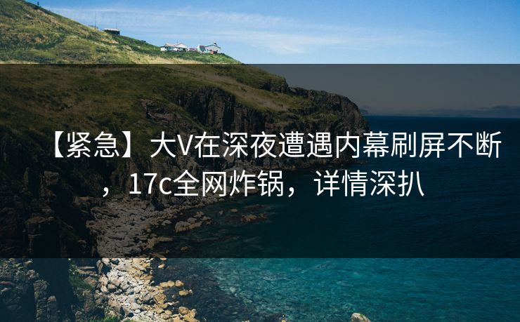 【紧急】大V在深夜遭遇内幕刷屏不断,17c全网炸锅,详情深扒