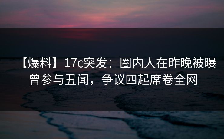 【爆料】17c突发:圈内人在昨晚被曝曾参与丑闻,争议四起席卷全网