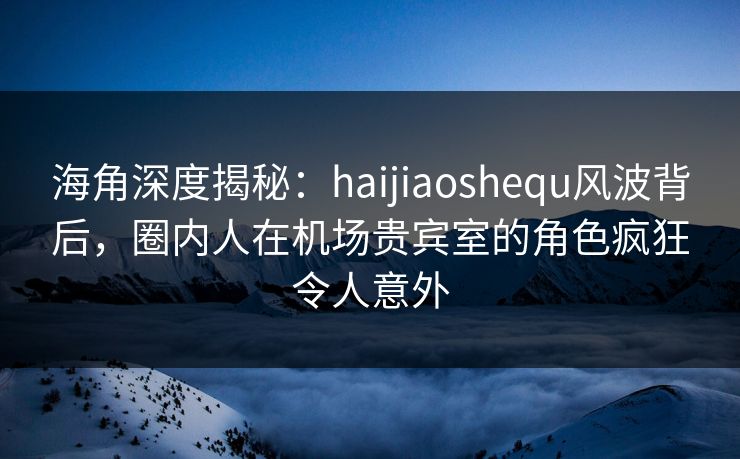 海角深度揭秘:haijiaoshequ风波背后,圈内人在机场贵宾室的角色疯狂令人意外