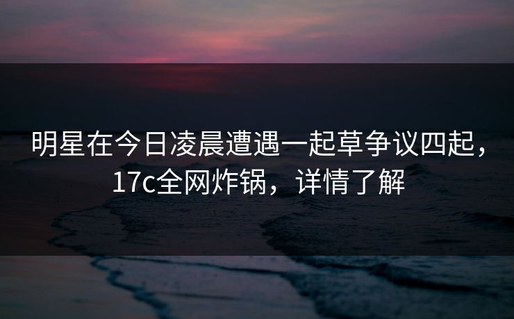 明星在今日凌晨遭遇一起草争议四起，17c全网炸锅，详情了解