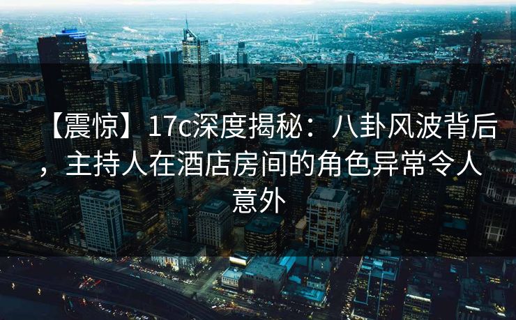 【震惊】17c深度揭秘:八卦风波背后,主持人在酒店房间的角色异常令人意外