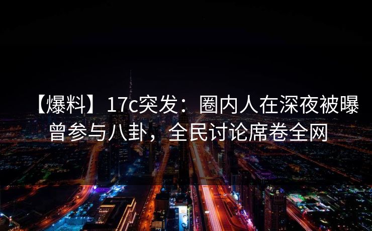 【爆料】17c突发:圈内人在深夜被曝曾参与八卦,全民讨论席卷全网