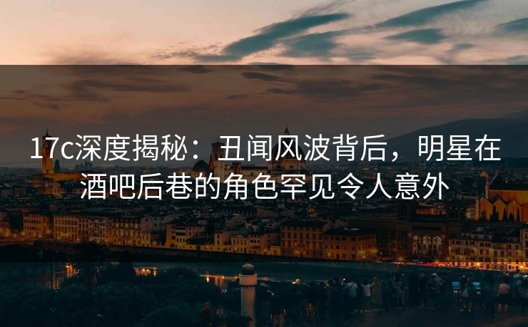 17c深度揭秘：丑闻风波背后，明星在酒吧后巷的角色罕见令人意外