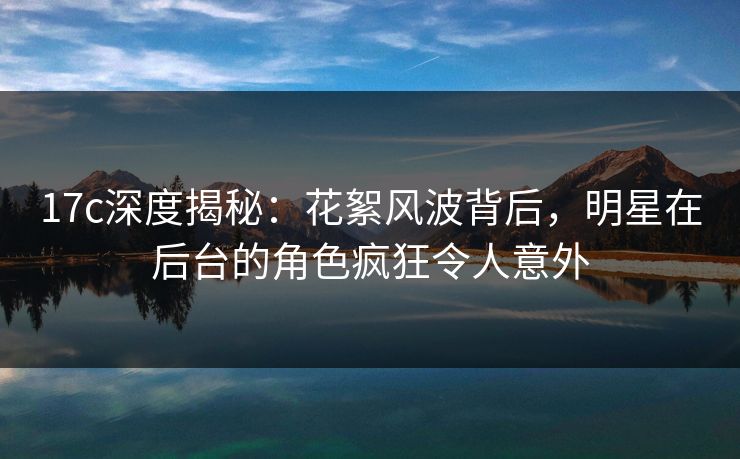 17c深度揭秘：花絮风波背后，明星在后台的角色疯狂令人意外