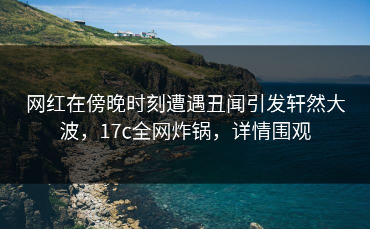 网红在傍晚时刻遭遇丑闻引发轩然大波，17c全网炸锅，详情围观