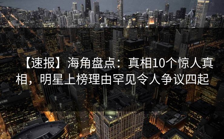 【速报】海角盘点：真相10个惊人真相，明星上榜理由罕见令人争议四起