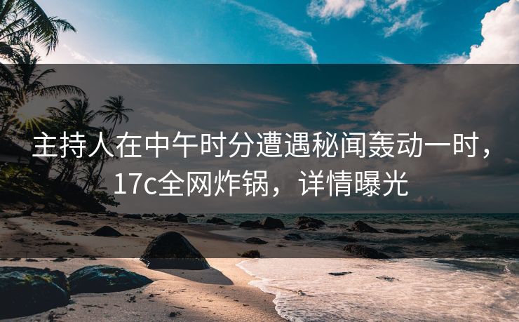 主持人在中午时分遭遇秘闻轰动一时，17c全网炸锅，详情曝光