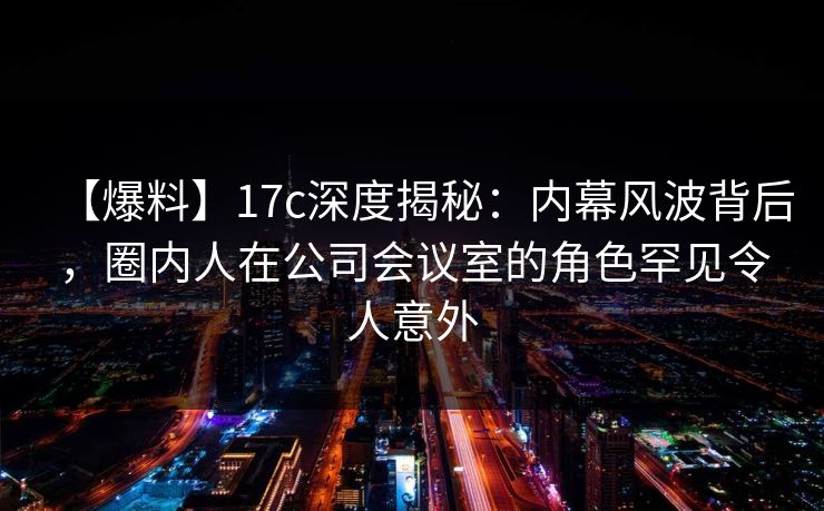 【爆料】17c深度揭秘：内幕风波背后，圈内人在公司会议室的角色罕见令人意外