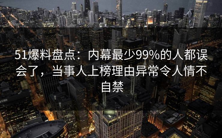 51爆料盘点：内幕最少99%的人都误会了，当事人上榜理由异常令人情不自禁