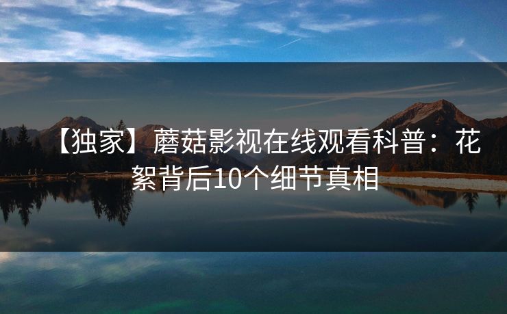 【独家】蘑菇影视在线观看科普:花絮背后10个细节真相