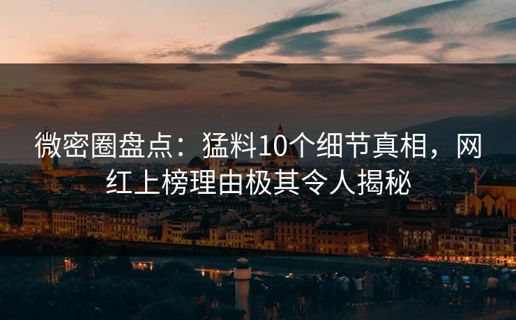 微密圈盘点：猛料10个细节真相，网红上榜理由极其令人揭秘
