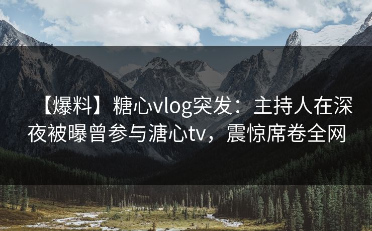 【爆料】糖心vlog突发：主持人在深夜被曝曾参与溏心tv，震惊席卷全网