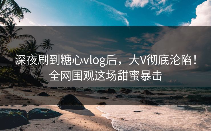 深夜刷到糖心vlog后，大V彻底沦陷！全网围观这场甜蜜暴击