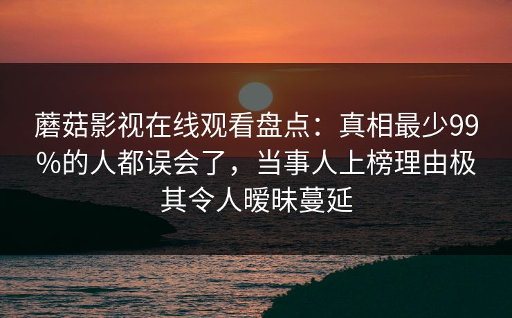 蘑菇影视在线观看盘点：真相最少99%的人都误会了，当事人上榜理由极其令人暧昧蔓延