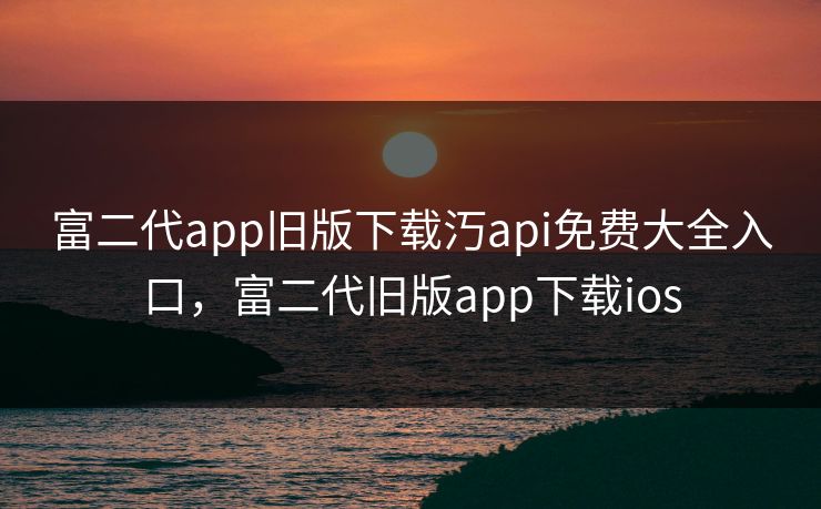 富二代app旧版下载汅api免费大全入口,富二代旧版app下载ios 富二代app旧版下载汅api免费大全入口,富二代旧版app下载ios