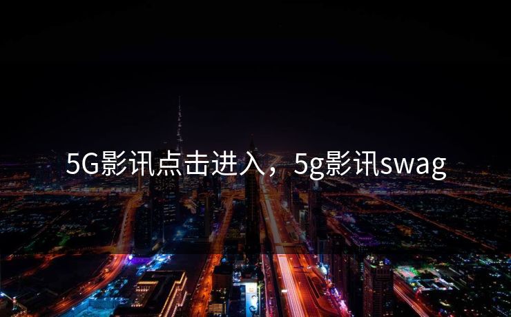 5G影讯点击进入,5g影讯swag 5G影讯点击进入,5g影讯swag