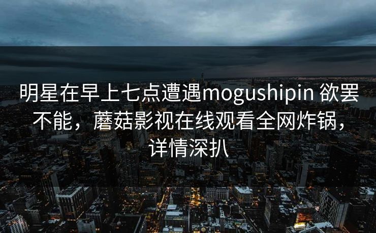 明星在早上七点遭遇mogushipin 欲罢不能，蘑菇影视在线观看全网炸锅，详情深扒