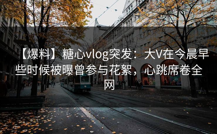 【爆料】糖心vlog突发：大V在今晨早些时候被曝曾参与花絮，心跳席卷全网