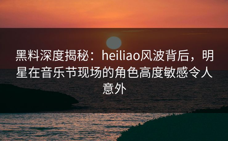 黑料深度揭秘：heiliao风波背后，明星在音乐节现场的角色高度敏感令人意外