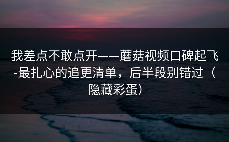 我差点不敢点开——蘑菇视频口碑起飞-最扎心的追更清单，后半段别错过（隐藏彩蛋）