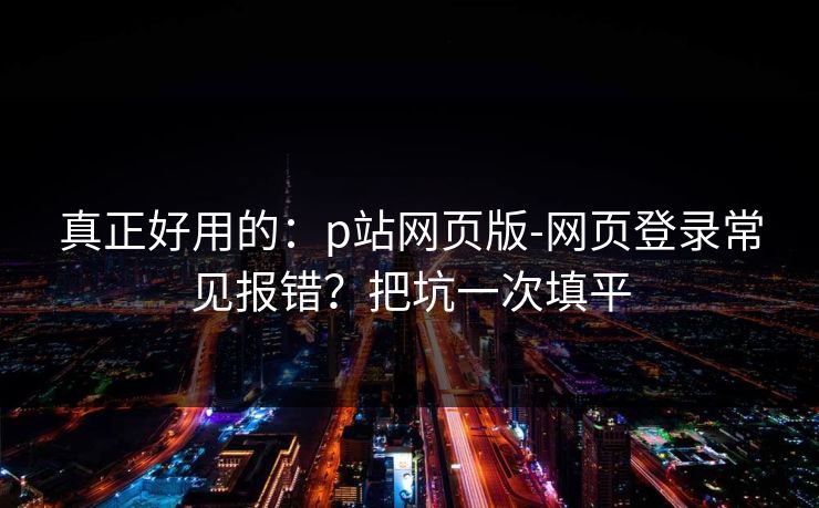 真正好用的：p站网页版-网页登录常见报错？把坑一次填平