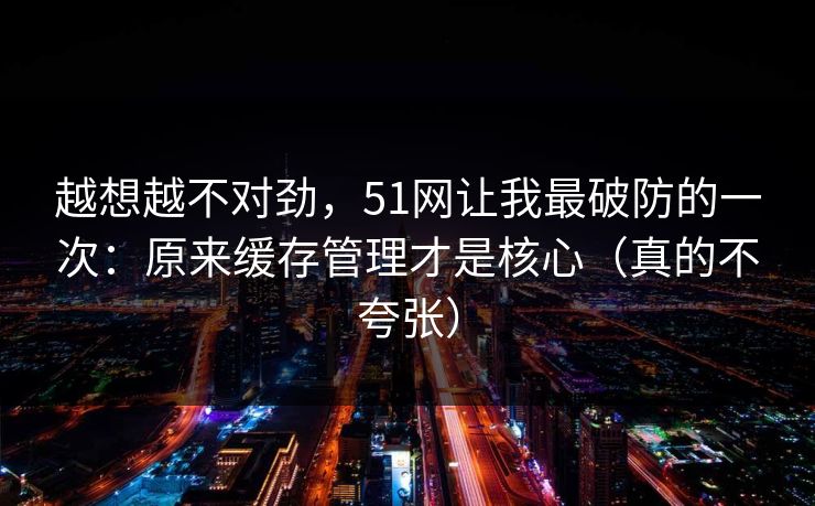 越想越不对劲，51网让我最破防的一次：原来缓存管理才是核心（真的不夸张）