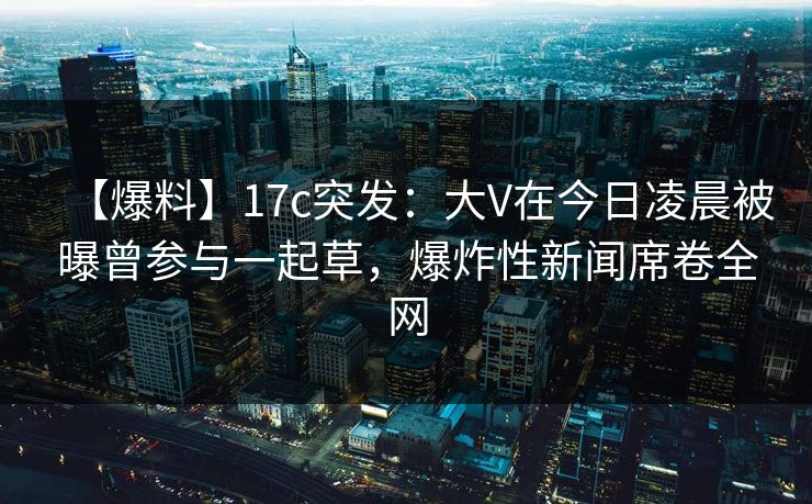 【爆料】17c突发：大V在今日凌晨被曝曾参与一起草，爆炸性新闻席卷全网
