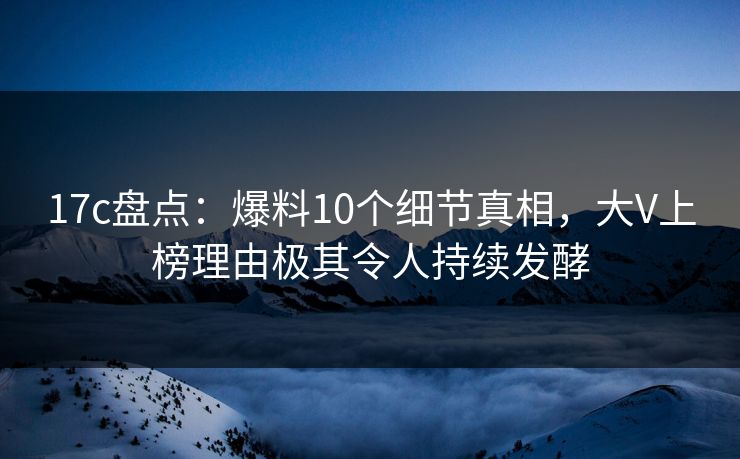 17c盘点：爆料10个细节真相，大V上榜理由极其令人持续发酵