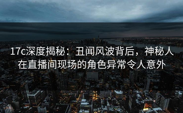17c深度揭秘：丑闻风波背后，神秘人在直播间现场的角色异常令人意外