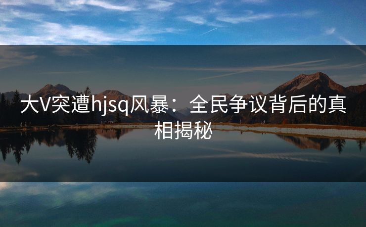大V突遭hjsq风暴：全民争议背后的真相揭秘