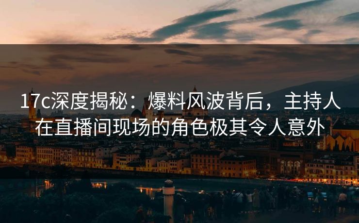 17c深度揭秘：爆料风波背后，主持人在直播间现场的角色极其令人意外