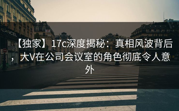 【独家】17c深度揭秘：真相风波背后，大V在公司会议室的角色彻底令人意外