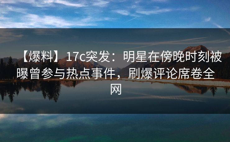 【爆料】17c突发：明星在傍晚时刻被曝曾参与热点事件，刷爆评论席卷全网
