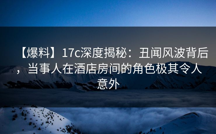 【爆料】17c深度揭秘：丑闻风波背后，当事人在酒店房间的角色极其令人意外