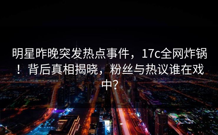 明星昨晚突发热点事件,17c全网炸锅!背后真相揭晓,粉丝与热议谁在戏中?